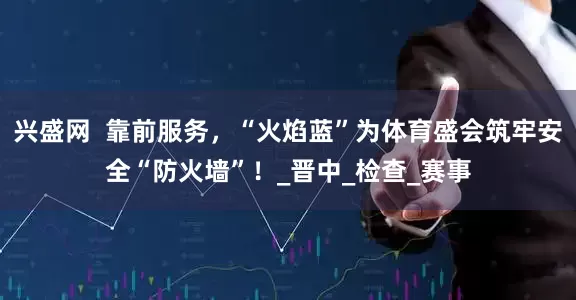 兴盛网  靠前服务，“火焰蓝”为体育盛会筑牢安全“防火墙”！_晋中_检查_赛事