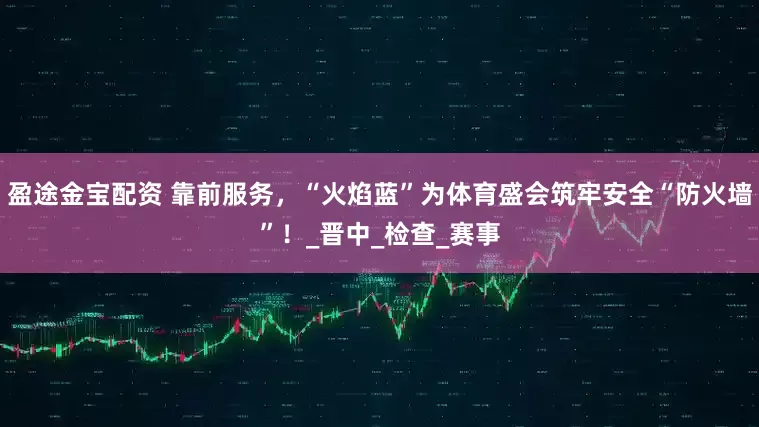 盈途金宝配资 靠前服务，“火焰蓝”为体育盛会筑牢安全“防火墙”！_晋中_检查_赛事