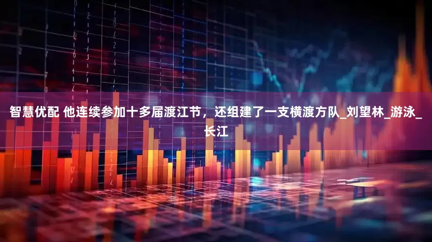 智慧优配 他连续参加十多届渡江节，还组建了一支横渡方队_刘望林_游泳_长江