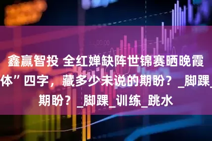 鑫赢智投 全红婵缺阵世锦赛晒晚霞，“锦鲤附体”四字，藏多少未说的期盼？_脚踝_训练_跳水