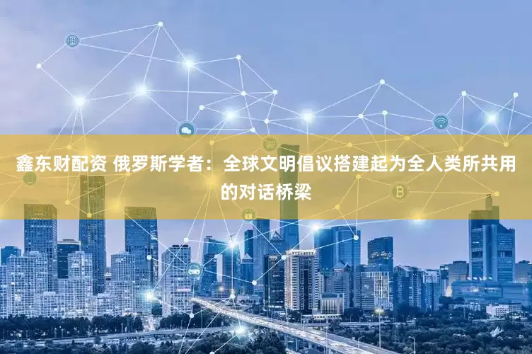 鑫东财配资 俄罗斯学者：全球文明倡议搭建起为全人类所共用的对话桥梁