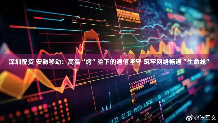 深圳配资 安徽移动：高温“烤”验下的通信坚守 筑牢网络畅通“生命线”