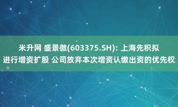 米升网 盛景微(603375.SH): 上海先积拟进行增资扩股 公司放弃本次增资认缴出资的优先权