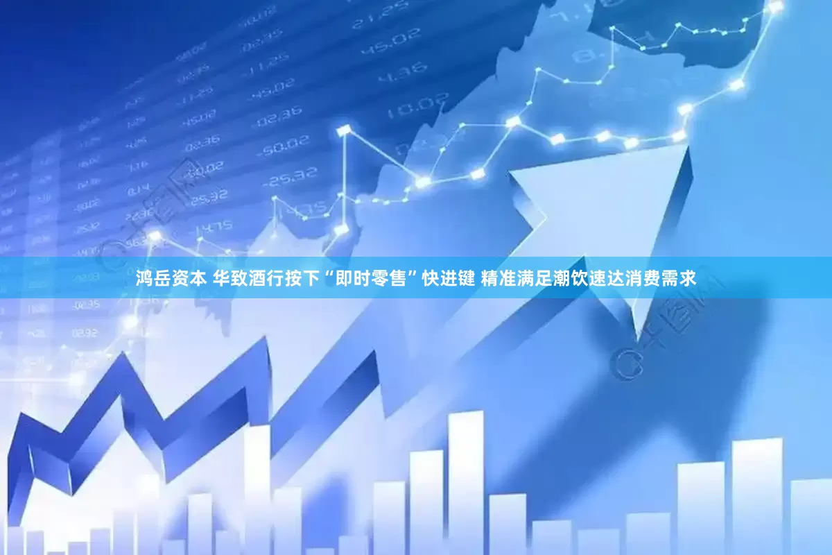 鸿岳资本 华致酒行按下“即时零售”快进键 精准满足潮饮速达消费需求