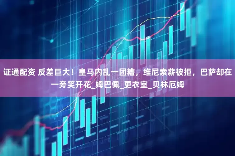 证通配资 反差巨大！皇马内乱一团糟，维尼索薪被拒，巴萨却在一旁笑开花_姆巴佩_更衣室_贝林厄姆
