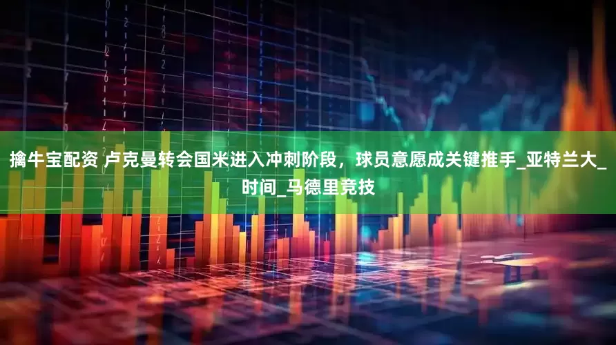 擒牛宝配资 卢克曼转会国米进入冲刺阶段，球员意愿成关键推手_亚特兰大_时间_马德里竞技