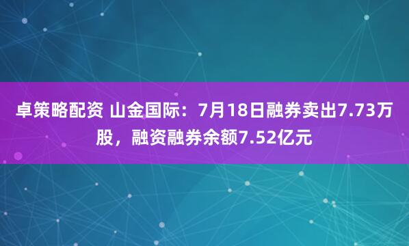 卓策略配资 山金国际：7月18日融券卖出7.73万股，融资融券余额7.52亿元
