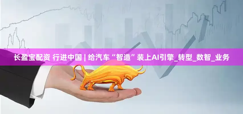 长盈宝配资 行进中国 | 给汽车“智造”装上AI引擎_转型_数智_业务