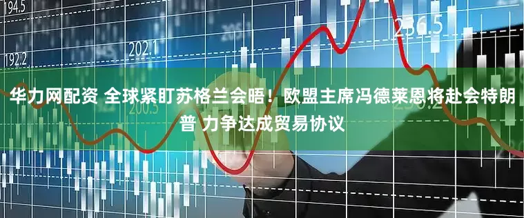 华力网配资 全球紧盯苏格兰会晤！欧盟主席冯德莱恩将赴会特朗普 力争达成贸易协议