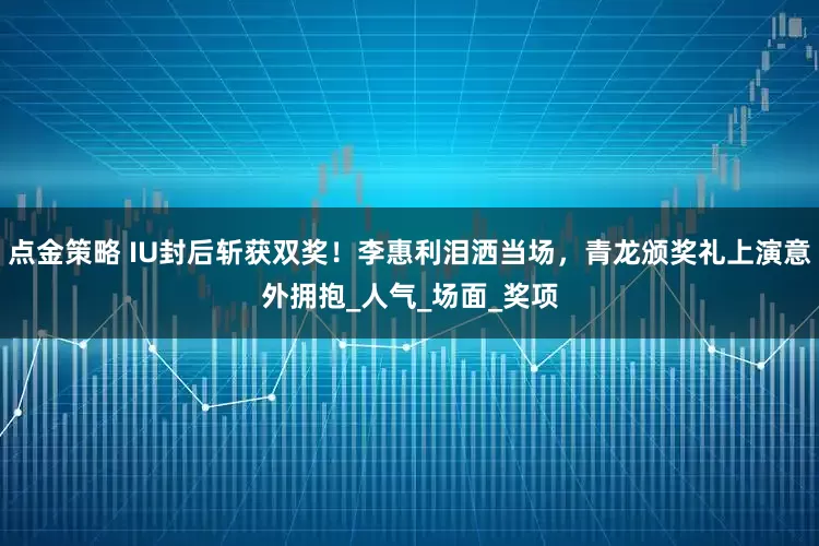 点金策略 IU封后斩获双奖！李惠利泪洒当场，青龙颁奖礼上演意外拥抱_人气_场面_奖项