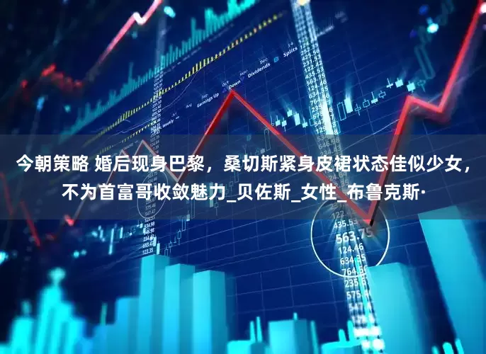 今朝策略 婚后现身巴黎，桑切斯紧身皮裙状态佳似少女，不为首富哥收敛魅力_贝佐斯_女性_布鲁克斯·