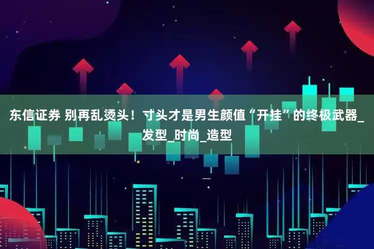 东信证券 别再乱烫头！寸头才是男生颜值“开挂”的终极武器_发型_时尚_造型