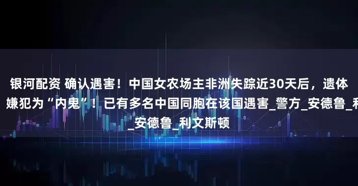 银河配资 确认遇害！中国女农场主非洲失踪近30天后，遗体被发现，嫌犯为“内鬼”！已有多名中国同胞在该国遇害_警方_安德鲁_利文斯顿