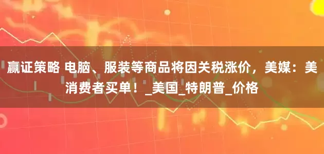 赢证策略 电脑、服装等商品将因关税涨价，美媒：美消费者买单！_美国_特朗普_价格