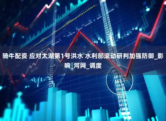 骑牛配资 应对太湖第1号洪水 水利部滚动研判加强防御_影响_河网_调度