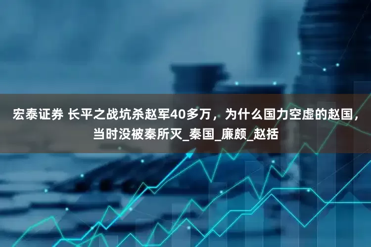 宏泰证券 长平之战坑杀赵军40多万，为什么国力空虚的赵国，当时没被秦所灭_秦国_廉颇_赵括