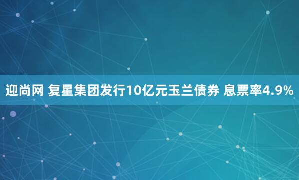 迎尚网 复星集团发行10亿元玉兰债券 息票率4.9%