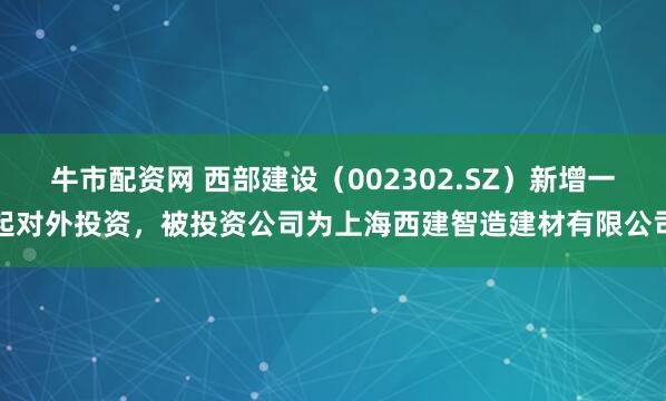 牛市配资网 西部建设(002302.SZ)新增一起对外投资,被投资公司为上海西建智造建材有限公司