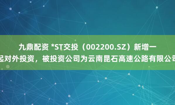九鼎配资 *ST交投（002200.SZ）新增一起对外投资，被投资公司为云南昆石高速公路有限公司