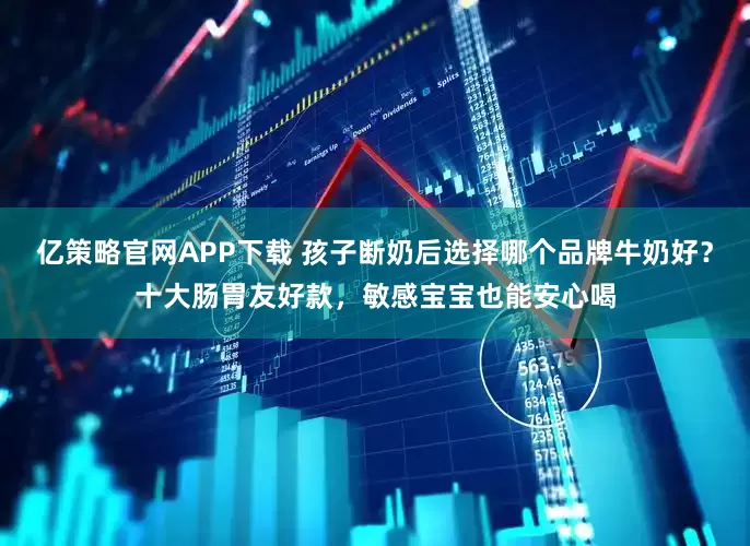亿策略官网APP下载 孩子断奶后选择哪个品牌牛奶好?十大肠胃友好款,敏感宝宝也能安心喝