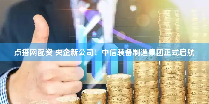 点搭网配资 央企新公司!中信装备制造集团正式启航