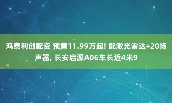 鸿泰利创配资 预售11.99万起! 配激光雷达+20扬声器, 长安启源A06车长近4米9