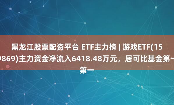 黑龙江股票配资平台 ETF主力榜 | 游戏ETF(159869)主力资金净流入6418.48万元，居可比基金第一