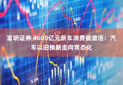富明证券 4600亿元新车消费被激活：汽车以旧换新走向常态化