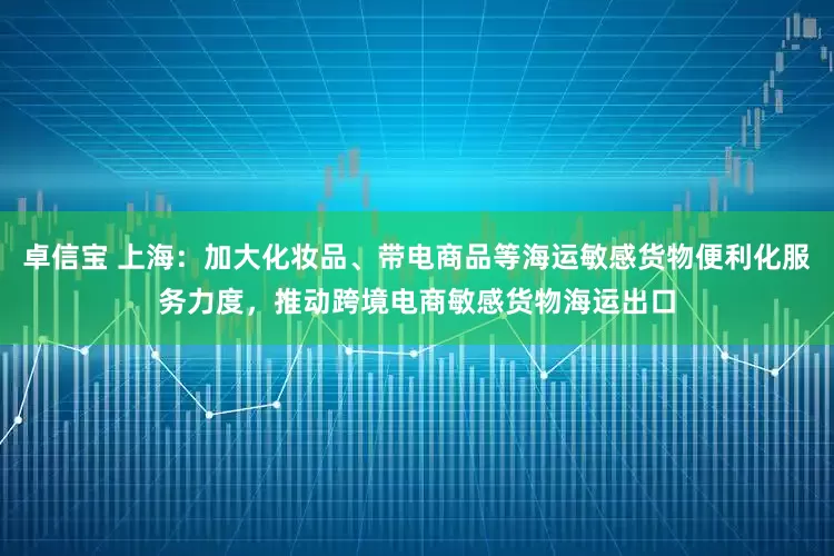 卓信宝 上海：加大化妆品、带电商品等海运敏感货物便利化服务力度，推动跨境电商敏感货物海运出口